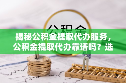 高要揭秘公积金提取代办服务，公积金提取代办靠谱吗？选择需谨慎